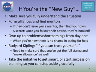 Background
                                                       Turbulence

         If You’re the “New Guy”…                       New PM
                                                         Lessons


• Make sure you fully understand the situation
• Form alliances and find mentors
   – If they don’t issue you a mentor, then find your own
   – A secret: Once you follow their advice, they’re hooked!
• Own up to problems/shortcomings from day one
   – When you’re new there is no shame in asking for help
• Rudyard Kipling: “If you can trust yourself…”
   – Need to make sure that you’ve got the full stanza and
     “make allowance” as well
• Take the initiative to get smart, or start succession
  planning so you can step aside gracefully
                                                             25
 