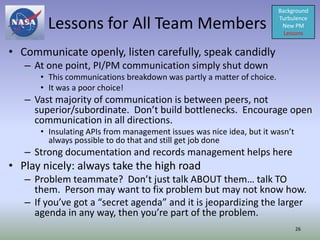 Background

        Lessons for All Team Members                                   Turbulence
                                                                        New PM
                                                                         Lessons


• Communicate openly, listen carefully, speak candidly
   – At one point, PI/PM communication simply shut down
      • This communications breakdown was partly a matter of choice.
      • It was a poor choice!
   – Vast majority of communication is between peers, not
     superior/subordinate. Don’t build bottlenecks. Encourage open
     communication in all directions.
      • Insulating APIs from management issues was nice idea, but it wasn’t
        always possible to do that and still get job done
   – Strong documentation and records management helps here
• Play nicely: always take the high road
   – Problem teammate? Don’t just talk ABOUT them… talk TO
     them. Person may want to fix problem but may not know how.
   – If you’ve got a “secret agenda” and it is jeopardizing the larger
     agenda in any way, then you’re part of the problem.
                                                                              26
 