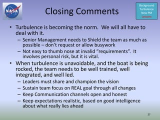 Background

                 Closing Comments                            Turbulence
                                                              New PM
                                                               Lessons


• Turbulence is becoming the norm. We will all have to
  deal with it.
   – Senior Management needs to Shield the team as much as
     possible – don’t request or allow busywork
   – Not easy to thumb nose at invalid “requirements”. It
     involves personal risk, but it is vital.
• When turbulence is unavoidable, and the boat is being
  rocked, the team needs to be well trained, well
  integrated, and well led.
   –   Leaders must share and champion the vision
   –   Sustain team focus on REAL goal through all changes
   –   Keep Communication channels open and honest
   –   Keep expectations realistic, based on good intelligence
       about what really lies ahead
                                                                  27
 