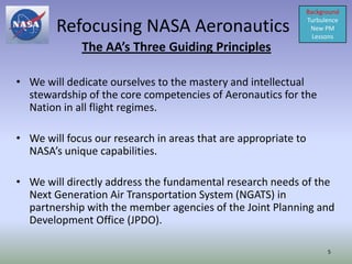 Background

        Refocusing NASA Aeronautics                             Turbulence
                                                                 New PM
                                                                  Lessons
             The AA’s Three Guiding Principles

• We will dedicate ourselves to the mastery and intellectual
  stewardship of the core competencies of Aeronautics for the
  Nation in all flight regimes.

• We will focus our research in areas that are appropriate to
  NASA’s unique capabilities.

• We will directly address the fundamental research needs of the
  Next Generation Air Transportation System (NGATS) in
  partnership with the member agencies of the Joint Planning and
  Development Office (JPDO).

                                                                      5
 