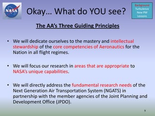 Background

         Okay… What do YOU see?                                 Turbulence
                                                                 New PM
                                                                  Lessons


             The AA’s Three Guiding Principles

• We will dedicate ourselves to the mastery and intellectual
  stewardship of the core competencies of Aeronautics for the
  Nation in all flight regimes.

• We will focus our research in areas that are appropriate to
  NASA’s unique capabilities.

• We will directly address the fundamental research needs of the
  Next Generation Air Transportation System (NGATS) in
  partnership with the member agencies of the Joint Planning and
  Development Office (JPDO).
                                                                      9
 