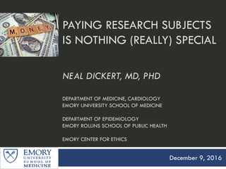 PAYING RESEARCH SUBJECTS
IS NOTHING (REALLY) SPECIAL
NEAL DICKERT, MD, PHD
DEPARTMENT OF MEDICINE, CARDIOLOGY
EMORY UNIVERSITY SCHOOL OF MEDICINE
DEPARTMENT OF EPIDEMIOLOGY
EMORY ROLLINS SCHOOL OF PUBLIC HEALTH
EMORY CENTER FOR ETHICS
December 9, 2016
 