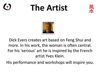 The Artist
Dick Evers creates art based on Feng Shui and
more. In his work, the woman is often central.
For his ‘serious’ art he is inspired by the French
artist Yves Klein.
His performance and workshops will inspire you.
 