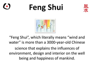 Feng Shui
“Feng Shui”, which literally means “wind and
water” is more than a 3000-year-old Chinese
science that explains the influences of
environment, design and interior on the well
being and happiness of mankind.
 