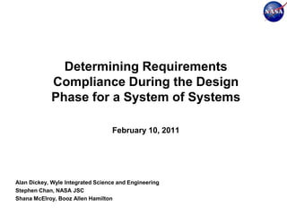 Determining Requirements
             Compliance During the Design
             Phase for a System of Systems

                                   February 10, 2011




Alan Dickey, Wyle Integrated Science and Engineering
Stephen Chan, NASA JSC
Shana McElroy, Booz Allen Hamilton
 