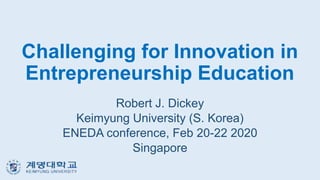 Challenging for Innovation in
Entrepreneurship Education
Robert J. Dickey
Keimyung University (S. Korea)
ENEDA conference, Feb 20-22 2020
Singapore
 