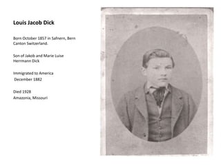 Louis Jacob Dick
Born October 1857 in Safnern, Bern
Canton Switzerland.
Son of Jakob and Marie Luise
Herrmann Dick
Immigrated to America
December 1882
Died 1928
Amazonia, Missouri
 