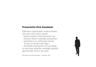 Presentatie Dick Gaasbeek

Effectieve organisaties onderscheiden
zich door een cultuur waarin
- fouten positieve leermomenten zijn
- mensen elkaar makkelijk aanspreken
- openheid is en vertrouwen heerst
   tussen en binnen alle lagen
- diversiteit wordt gezien als verrijking
en een door iedereen werkelijk gedeeld
gezamenlijk ‘punt in de verte’.

Informatie over Dick Gaasbeek – november 2011
 