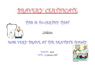 BRAVERY CERTIFICATE
THIS IS TO CERTIFY THAT
Dickiebo
WAS VERY BRAVE AT THE DENTIST'S TODAY
SIGNED: Mousie
DATE: 6 September 2007
 
