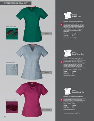 85906
Inside pencil slots
85820
Instrument loop
85810
Inside pencil slots
85820
Mock Wrap Top
Brushed 55 Cotton/45 Poly Poplin
Contemporary fit mock wrap top
features an empire waist, Dickies logo
twill tape along the back neckline
and an instrument loop on the left
pocket. Also featured are multiple
patch pockets with a pencil slot, front
princess seams and side vents.
Sizes
XXS-3XL
Length
26”
Shown in Grey (GRWZ).
R
85906
V-Neck Top
Brushed 55 Cotton/45 Poly Poplin
Contemporary fit V-neck top features
Dickies logo twill tape along the back
neckline and has an instrument loop
on the right pocket. Also featured are
multiple patch pockets with pencil
slots, back princess seams and
side vents.
Sizes
XXS-3XL*
Length
26”
Shown in Hunter (HUWZ).
R
85810
Round Neck Top
Brushed 55 Cotton/45 Poly Poplin
Contemporary fit round neck top
features a peek-a-boo neckband, four
patch pockets, side vents and back
darts that add shape.
Sizes
XXS-3XL
Length
26”
Shown in Wine (WIWZ).
R
	 CONTEMPORARY FIT
See more colors on page 17.
12
 
