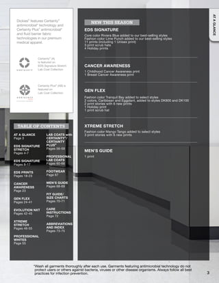 Dickies®
features Certainty®
antimicrobial* technology and
Certainty Plus®
antimicrobial*
and fluid barrier fabric
technologies in our premium
medical apparel.
Certainty®
(A)
is featured on
EDS Signature Stretch
Lab Coat Collection
Certainty Plus®
(AB) is
featured on
Lab Coat Collection
AT A GLANCE
Page 3
EDS SIGNATURE
STRETCH
Pages 4-7
EDS SIGNATURE
Pages 8-17
EDS PRINTS
Pages 18-23
CANCER
AWARENESS
Page 23
GEN FLEX
Pages 24-41
EVOLUTION NXT
Pages 42-45
XTREME
STRETCH
Pages 46-55
PROFESSIONAL
WHITES
Page 55
LAB COATS with
CERTAINTY®
/
CERTAINTY
PLUS®
Pages 56-59
PROFESSIONAL
LAB COATS
Pages 60-66
FOOTWEAR
Page 67
MEN’S GUIDE
Pages 68-69
FIT GUIDE/
SIZE CHARTS
Pages 70-71
CARE
INSTRUCTIONS
Page 72
ABBREVIATIONS
AND INDEX
Pages 73-75
TABLE OF CONTENTS
*Wash all garments thoroughly after each use. Garments featuring antimicrobial technology do not
protect users or others against bacteria, viruses or other disease organisms. Always follow all best
practices for infection prevention.
EDS SIGNATURE
Core color Riviera Blue added to our best-selling styles
Fashion color Lime Punch added to our best-selling styles
11 prints (including 1 Unisex print)
3 print scrub hats
4 Holiday prints
CANCER AWARENESS
1 Childhood Cancer Awareness print
1 Breast Cancer Awareness print
GEN FLEX
Fashion color Tranquil Bay added to select styles
2 colors, Caribbean and Eggplant, added to styles DK800 and DK100
2 print stories with 6 new prints
1 Holiday print
1 print scrub hat
XTREME STRETCH
Fashion color Mango Tango added to select styles
3 print stories with 6 new prints
MEN’S GUIDE
1 print
NEW THIS SEASON
3
ATAGLANCE
 