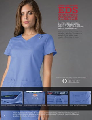 Instrument loop inside the left patch pocket Dickies logo twill tape along the back neckline Fit and leg descriptions inside the waistband Stylized seams and multiple pockets
EDS
EVERY DAY SCRUBS
STRETCH
SIGNATURE
Contemporary fit, additional
pockets, stylized seams and
topstitching add a fresh,
modern look that is built
to work.
COTTON-RICH STRETCH
FABRIC WITH THE ADDED
BENEFIT OF ANTIMICROBIAL*
FABRIC TECHNOLOGY
*Wash all garments thoroughly after each use. Garments featuring antimicrobial technology do not
protect users or others against bacteria, viruses or other disease organisms. Always follow all best
practices for infection prevention.
BUILT WITH ANTIMICROBIAL* FABRIC TECHNOLOGY
4
 