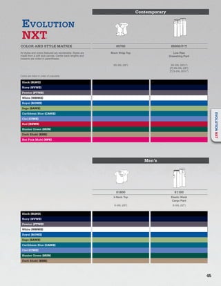 Contemporary
EVOLUTION
NXT
COLOR AND STYLE MATRIX 85700 85000/P/T
All styles and colors featured are reorderable. Styles are
made from a soft slub canvas. Center back lengths and
inseams are noted in parentheses.
Mock Wrap Top Low Rise
Drawstring Pant
XS-3XL (26”) XS-3XL (301/2”)
[P] XS-2XL (28”)
[T] S-2XL (331/2”)
Black (BLWZ)
Navy (NVWZ)
Pewter (PTWZ)
White (WHWZ)
Royal (ROWZ)
Sage (SAWZ)
Caribbean Blue (CAWZ)
Ciel (CIWZ)
Red (REWZ)
Hunter Green (HUN)
Dark Khaki (KHK)
Hot Pink Multi (HPK)
Men’s
D
ICKIE
SD
ICKIE
S
81800 81100
V-Neck Top Elastic Waist
Cargo Pant
S-3XL (29”) S-3XL (32”)
Black (BLWZ)
Navy (NVWZ)
Pewter (PTWZ)
White (WHWZ)
Royal (ROWZ)
Sage (SAWZ)
Caribbean Blue (CAWZ)
Ciel (CIWZ)
Hunter Green (HUN)
Dark Khaki (KHK)
Colors are listed in order of popularity.
45
EVOLUTIONNXT
 