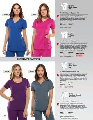 CONTEMPORARY FIT
8285185956
82814 82802
85956
Mock Wrap
Top
75 Poly/21 Rayon/4 Spandex Twill
Contemporary fit mock wrap top features
decorative Dickies logo eyelet trim, a front yoke,
three patch pockets and a utility D-ring. Also
featured are back princess seams, which add
shape, and side vents.
Sizes
XXS-5XL*
Length
26 1/2”
Shown in Royal (RYLZ).
R
82851
V-Neck
Top
75 Poly/21 Rayon/4 Spandex Twill
Contemporary fit V-neck top features decorative
Dickies logo eyelets at front princess strapping
just above the vents. Also featured are front patch
pockets and a cellphone pocket that includes a
self tab with a utility D-ring completed by logo
eyelets. Back princess seams add shape.
Sizes
XXS-5XL*
Length
26”
Shown in Hot Pink (HPKZ).
R
82814
Mock Wrap
Top
75 Poly/21 Rayon/4 Spandex Twill
Contemporary fit mock wrap top features a front
inset for modesty. The patch pockets feature
stitch detail and functional tabs with decorative
Dickies logo eyelet trim. Also featured are double-
needle topstitching, back darts and side vents for
a roomy fit.
Sizes
XXS-5XL
Length
26”
Shown in Eggplant (EGPZ).
R
82802
Notched Round
Neck Top
75 Poly/21 Rayon/4 Spandex Twill
Contemporary fit, notched round neck top
features functional Dickies logo eyelet snaps
at the neck. Patch pockets feature one with a
functional loop that snaps to the pocket for extra
security. Back darts and side vents create a
roomy fit.
Sizes
XS-3XL
Length
25”
Shown in Lt. Pewter (PEWZ).
R
NEW COLOR
Mango Tango
MTGZ
*For restricted colors, see matrix.
48
 