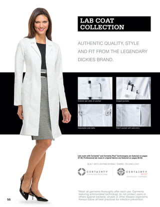 Exterior pen slots on pocket Angled pockets
Adjustable side belts Patch pocket with side entry
LAB COAT
COLLECTION
AUTHENTIC QUALITY, STYLE
AND FIT FROM THE LEGENDARY
DICKIES BRAND.
Lab coats with Certainty®
and Certainty Plus®
technologies are featured on pages
57-59. Professional lab coats in original fabrics are featured on pages 60-65.
BUILT WITH ANTIMICROBIAL* FABRIC TECHNOLOGY
*Wash all garments thoroughly after each use. Garments
featuring antimicrobial technology do not protect users or
others against bacteria, viruses or other disease organisms.
Always follow all best practices for infection prevention.56
 