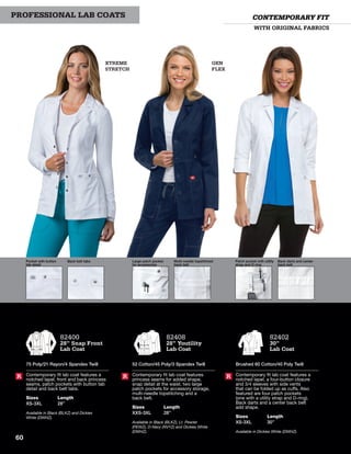 GEN
FLEX
XTREME
STRETCH
WITH ORIGINAL FABRICS
CONTEMPORARY FITPROFESSIONAL LAB COATS
82400
28” Snap Front
Lab Coat
75 Poly/21 Rayon/4 Spandex Twill
Contemporary fit lab coat features a
notched lapel, front and back princess
seams, patch pockets with button tab
detail and back belt tabs.
Sizes
XS-3XL
Length
28”
Available in Black (BLKZ) and Dickies
White (DWHZ).
R
Pocket with button
tab detail
Back belt tabs Large patch pocket
for accessories
Multi-needle topstitched
back belt
Patch pocket with utility
strap and D-ring
Back darts and center
back belt
82402
30”
Lab Coat
Brushed 60 Cotton/40 Poly Twill
Contemporary fit lab coat features a
notched lapel, a four-button closure
and 3/4 sleeves with side vents
that can be folded up as cuffs. Also
featured are four patch pockets
(one with a utility strap and D-ring).
Back darts and a center back belt
add shape.
Sizes
XS-3XL
Length
30”
Available in Dickies White (DWHZ).
R
82408
28” Youtility
Lab Coat
52 Cotton/45 Poly/3 Spandex Twill
Contemporary fit lab coat features
princess seams for added shape,
snap detail at the waist, two large
patch pockets for accessory storage,
multi-needle topstitching and a
back belt.
Sizes
XXS-3XL
Length
28”
Available in Black (BLKZ), Lt. Pewter
(PEWZ), D-Navy (NVYZ) and Dickies White
(DWHZ).
R
60
 