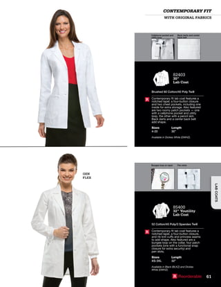 Cellphone pocket and
utility loop
Back darts and center
back belt
Bungee loop on lapel Pen slots
GEN
FLEX
82403
30”
Lab Coat
Brushed 60 Cotton/40 Poly Twill
Contemporary fit lab coat features a
notched lapel, a four-button closure
and two chest pockets, including one
inside for extra storage. Also featured
are two roomy patch pockets — one
with a cellphone pocket and utility
loop, the other with a pencil slot.
Back darts and a center back belt
add shape.
Sizes
4-20
Length
30”
Available in Dickies White (DWHZ).
R
85400
32” Youtility
Lab Coat
52 Cotton/45 Poly/3 Spandex Twill
Contemporary fit lab coat features a
notched lapel, a four-button closure,
and rib knit cuffs and princess seams
to add shape. Also featured are a
bungee loop on the collar, four patch
pockets (one with a functional snap
closure for extra security) and
pen slots.
Sizes
XS-3XL
Length
32”
Available in Black (BLKZ) and Dickies
White (DWHZ).
R
WITH ORIGINAL FABRICS
CONTEMPORARY FIT
R Reorderable 61
LABCOATS
 