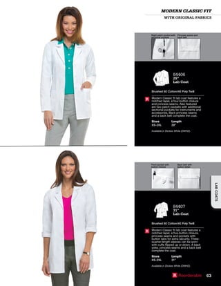 Right patch pocket with
sectional pockets
Princess seams and
back belt
Front pocket with
button closure
Back belt with
button detail
WITH ORIGINAL FABRICS
MODERN CLASSIC FIT
84406
29”
Lab Coat
Brushed 60 Cotton/40 Poly Twill
Modern Classic fit lab coat features a
notched lapel, a four-button closure
and princess seams. Also featured
are two patch pockets with additional
sectional pockets for instruments and
accessories. Back princess seams
and a back belt complete the coat.
Sizes
XS-2XL
Length
29”
Available in Dickies White (DWHZ).
R
84407
31”
Lab Coat
Brushed 60 Cotton/40 Poly Twill
Modern Classic fit lab coat features a
notched lapel, a five-button closure,
princess seams and pockets with
button tabs for extra security. Three-
quarter-length sleeves can be worn
with cuffs flipped up or down. A back
yoke, princess seams and a back belt
complete the coat.
Sizes
XS-2XL
Length
31”
Available in Dickies White (DWHZ).
R
R Reorderable 63
LABCOATSLABCOATS
 