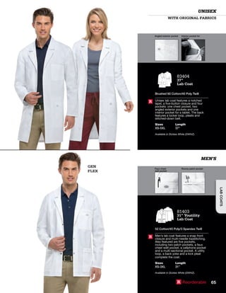 GEN
FLEX
Angled exterior pocket Interior pocket for
a tablet
Faux chest
welt pocket
Roomy patch pocket
WITH ORIGINAL FABRICS
UNISEX
MEN’S
83404
37”
Lab Coat
Brushed 60 Cotton/40 Poly Twill
Unisex lab coat features a notched
lapel, a five-button closure and four
pockets: one chest pocket, two
angled exterior pockets and one
interior pocket for a tablet. The back
features a locker loop, pleats and
stitched-down belt.
Sizes
XS-5XL
Length
37”
Available in Dickies White (DWHZ).
R
81403
31” Youtility
Lab Coat
52 Cotton/45 Poly/3 Spandex Twill
Men’s lab coat features a snap front
closure and multi-needle topstitching.
Also featured are five pockets,
including two patch pockets, a faux
chest welt pocket, a cellphone pocket
and a multi-sectional pocket. A utility
loop, a back yoke and a kick pleat
complete the coat.
Sizes
XS-3XL
Length
31”
Available in Dickies White (DWHZ).
R
R Reorderable 65
LABCOATS
 