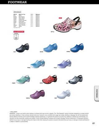 FOOTWEAR
PSLDPSBU
PSMT
WNCH WHT
SLV
BUPNBLK NVMO
REWI
WFYU
* DISCLAIMER
WARNING! Always use caution when walking on surfaces that may be wet or slippery. This “Slip Resistant” product has been designed to increase traction
and reduce skidding on many surfaces during normal use. However, since conditions and usage vary widely, skidding or slippage may still be experienced.
Dickies Medical Footwear and its parent Strategic Partners Distribution, LP warrants this product to be free from defects in material and workmanship, but
disclaims all other warranties, express and implied. Further, Dickies Medical Footwear and its parent Strategic Partners Distribution, LP expressly disclaims
liability for any injury or damage resulting from slips or falls while wearing this product, except to the extent that such injury or damage is directly attributed to
a defect in material or workmanship.
ZIGZAG
SLIP-RESISTANT
WFYU Wild For You 5-11 Medium
BLK Black 5-11 Medium
BUPN Blue Pattern 5-11 Medium
NVMO Navy Motion 5-11 Medium
PSBU Pastel Blue 5-11 Medium
PSLD Pastel Lavender 5-11 Medium
PSMT Pastel Mint 5-11 Medium
REWI Real Wild One 5-11 Medium
SLV Chrome/Grey 5-11 Medium
WNCH Wine Chrome 5-11 Medium
WHT White 5-11 Medium
Full Sizes Only
NEW
67
FOOTWEAR
 