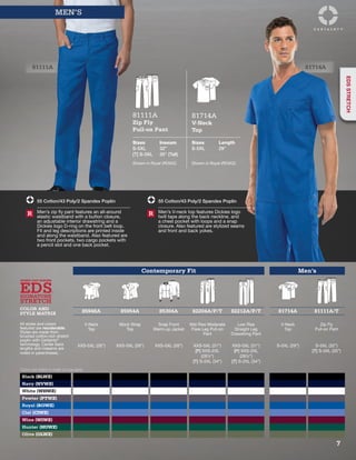 81111A 81714A
Contemporary Fit Men’s
EDS
EVERY DAY SCRUBS
STRETCH
SIGNATURE
COLOR AND
STYLE MATRIX 85948A 85954A 85304A 82204A/P/T 82212A/P/T 81714A 81111A/T
All styles and colors
featured are reorderable.
Styles are made from
brushed cotton-rich stretch
poplin with Certainty®
technology. Center back
lengths and inseams are
noted in parentheses.
V-Neck
Top
Mock Wrap
Top
Snap Front
Warm-up Jacket
Mid Rise Moderate
Flare Leg Pull-on
Pant
Low Rise
Straight Leg
Drawstring Pant
V-Neck
Top
Zip Fly
Pull-on Pant
XXS-5XL (26”) XXS-5XL (26”) XXS-5XL (26”) XXS-5XL (31”)
[P] XXS-2XL
(281/2”)
[T] S-2XL (34”)
XXS-5XL (31”)
[P] XXS-2XL
(281/2”)
[T] S-2XL (34”)
S-5XL (29”) S-5XL (32”)
[T] S-3XL (35”)
Black (BLWZ)
Navy (NVWZ)
White (WHWZ)
Pewter (PTWZ)
Royal (ROWZ)
Ciel (CIWZ)
Wine (WIWZ)
Hunter (HUWZ)
Olive (OLWZ)
Colors are listed in order of popularity.
55 Cotton/43 Poly/2 Spandex Poplin
Men’s zip fly pant features an all-around
elastic waistband with a button closure,
an adjustable interior drawstring and a
Dickies logo D-ring on the front belt loop.
Fit and leg descriptions are printed inside
and along the waistband. Also featured are
two front pockets, two cargo pockets with
a pencil slot and one back pocket.
R
55 Cotton/43 Poly/2 Spandex Poplin
Men’s V-neck top features Dickies logo
twill tape along the back neckline, and
a chest pocket with loops and a snap
closure. Also featured are stylized seams
and front and back yokes.
R
MEN’S
81111A
Zip Fly
Pull-on Pant
81714A
V-Neck
Top
Sizes
S-5XL
[T] S-3XL
Inseam
32”
35” (Tall)
Sizes
S-5XL
Length
29”
Shown in Royal (ROWZ). Shown in Royal (ROWZ).
7
EDSSTRETCH
 