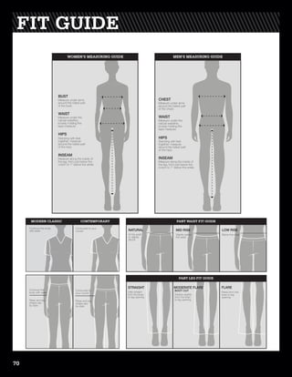Measure under arms
around the fullest part
of the bust.
BUST
Measure under the
natural waistline,
loosely holding the
tape measure.
WAIST
Standing with feet
together, measure
around the fullest part
of the hips.
HIPS
Measure along the inside of
the leg, from just below the
crotch to 1” below the ankle.
INSEAM
Measure under arms
around the fullest part
of the chest.
CHEST
Measure under the
natural waistline,
loosely holding the
tape measure.
WAIST
Standing with feet
together, measure
around the fullest part
of the hips.
HIPS
Measure along the inside of
the leg, from just below the
crotch to 1” below the ankle.
INSEAM
MEN’S MEASURING GUIDEWOMEN’S MEASURING GUIDE
Contours the body
with ease
Contoured to your
curves
Contours the
body with ease
Rises and leg
shape vary
by style.
Contoured to
your curves
Rises and leg
shape vary
by style.
At the waist
or slightly
above
Slightly below
the waist
Below the waist
Falls straight
from the knee
to leg opening
Widens slightly
from the knee
to leg opening
Flares from the
knee to leg
opening
NATURAL MID RISE LOW RISE
STRAIGHT FLARE
BOOT CUT
MODERATE FLARE
CONTEMPORARYMODERN CLASSIC PANT WAIST FIT GUIDE
PANT LEG FIT GUIDE
FIT GUIDE
70
 