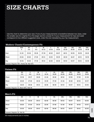 All measurements are in inches.
SIZE CHARTS
Use this chart to determine your size. If one of your measurements is borderline between two sizes, order
the smaller size for a tighter fit or the larger size for a looser fit. If your measurement for hips and waist
correspond to two different suggested sizes, order the one indicated by your hip measurement.
Modern Classic/Contemporary Fit
XXS XS S M L XL 2XL 3XL 4XL 5XL
0 2-4 6-8 10-12 14-16 18-20 22-24 26-28 30-32 34-36
Bust 31-32 33-34 35-36 37-39 40-43 44-47 48-51 52-55 56-59 60-63
Waist 23-24 25-26 27-28 29-31 32-35 36-39 40-43 44-47 48-51 52-55
Hip 33-34 35-36 37-38 39-41 42-45 46-49 50-53 54-57 58-61 62-65
Inseam: Regular 30½, Petite 28, Tall 33½
XS S M L XL 2XL 3XL 4XL 5XL
2-4 6-8 10-12 14-16 18-20 22-24 26-28 30-32 34-36
Chest 33-34 35-37 38-40 41-44 45-48 49-52 53-56 57-60 61-64
Waist 25-26 27-29 30-32 33-36 37-40 41-44 45-48 49-52 53-57
Hip 34-35 36-38 39-41 42-45 46-49 50-53 54-57 58-61 62-65
Inseam: Regular 31, Short 28½, Tall 34
Unisex Fit
XS S M L XL 2XL 3XL 4XL 5XL
Chest 33-35 36-38 39-41 42-45 46-49 50-53 54-57 58-61 62-65
Waist 24-26 27-29 30-32 33-36 37-40 41-44 45-48 49-52 53-57
Hip 33-35 36-38 39-41 42-45 46-49 50-53 54-57 58-61 62-65
Inseam: Regular 32, Tall 35
Men’s Fit
71
INDEX
 