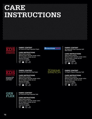 FABRIC CONTENT
75 Poly/21 Rayon/4 Spandex Twill
CARE INSTRUCTIONS
Wash before wearing
Machine wash cold with similar colors
Do not bleach, tumble dry low
Remove promptly
Cool iron if needed
FABRIC CONTENT
59 Cotton/38 Poly/3 Spandex Soft
Slub Canvas
CARE INSTRUCTIONS
Wash before wearing
Machine wash cold with similar colors
Do not bleach, tumble dry low
Remove promptly
Cool iron if needed
EVOLUTION NXT
FABRIC CONTENT
52 Cotton/45 Poly/3 Spandex Twill
CARE INSTRUCTIONS
Wash before wearing
Machine wash cold with similar colors
Do not bleach, tumble dry low
Remove promptly
Cool iron if needed
GEN
FLEX
FABRIC CONTENT
55 Cotton/43 Poly/2 Spandex Poplin
CARE INSTRUCTIONS
Wash before wearing
Machine wash cold with similar colors
Do not bleach, tumble dry low
Remove promptly
Cool iron if needed
EDS
EVERY DAY SCRUBS
STRETCH
SIGNATURE
CARE
INSTRUCTIONS
FABRIC CONTENT
Brushed 55 Cotton/45 Poly Poplin
CARE INSTRUCTIONS
Wash before wearing
Machine wash cold with similar colors
Do not bleach, tumble dry low
Remove promptly
Cool iron if needed
Including EDS
Professional
Lab Coats
72
 