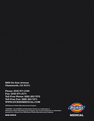MEDICAL
9800 De Soto Avenue
Chatsworth, CA 91311
Phone: (818) 671-2100
Fax: (818) 671-2171
Toll-Free Phone: (800) 283-7272
Toll-Free Fax: (888) 283-7271
WWW.DICKIESMEDICAL.COM
8640/APR16
®Williamson-Dickie Manufacturing Company
“DICKIES”, the DICKIES and Horseshoe Device are trademarks of
Williamson-Dickie Manufacturing Company. Use of such trademarks is undertaken
pursuant to a license from Williamson-Dickie Manufacturing Company.
 