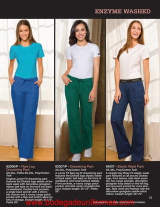 ENZYME WASHED




82006/P - Flare Leg                        82007/P - Drawstring Pant                  84007 - Elastic Waist Pant
Drawstring Pant                            XS-3XL, Poly/Cotton Twill                  XS-3XL, Poly/Cotton Twill
XS-3XL, Petite XS-2XL, Poly/Cotton         A Junior Fit ﬂare leg ﬁt drawstring pant   A straight leg Missy Fit elastic waist
Twill                                      features the Dickies logo elastic inside   pant features an all around Dickies
Original Junior Fit drawstring pant        of back waist, belt tabs on the front of   logo, front seams, side slash pock-
features the Dickies logo elastic at the   waistband, and tonal bartack details.      ets, two cargo pockets, decorative
back waist with decorative grosgrain       Front pockets, a roomy cargo patch         grosgrain loop detail on the left leg,
ribbon belt tabs on the front and back     pocket, and side vents complete this       and one back pocket for more stor-
of waistband. Double front pockets,        pant. Inseam length: 30 1/2”, Petite       age. Side vents are ﬁnished with the
a single back pocket with a Velcro         28”.                                       decorative grosgrain saddle stitch
tab closure and a roomy cargo patch                                                   ribbon. Inseam length: 30 1/2”.
pocket with a ﬂap and button allow for                                                                                     15
lots of storage. Inseam length: 30 1/2”,
Petite 28”.
                www.bodegadeuniformes.com                                  See page 16 for style and color information.
 