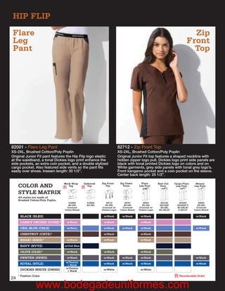 HIP FLIP
Flare                                                                                                                                 Zip
Leg                                                                                                                                 Front
Pant                                                                                                                                  Top




82001 - Flare Leg Pant                                                        82712 - Zip Front Top
XS-2XL, Brushed Cotton/Poly Poplin                                            XS-2XL, Brushed Cotton/Poly Poplin
Original Junior Fit pant features the Hip Flip logo elastic                   Original Junior Fit top features a shaped neckline with
at the waistband, a tonal Dickies logo print enhance the                      hidden zipper logo pull. Dickies logo print side panels are
side pockets, an extra coin pocket, and a double stylized                     black with tonal printed Dickies logo on colors and on
cargo pocket. Also featured side vents so the pant ﬁts                        White garments, grey side panels with tonal grey logo’s.
easily over shoes. Inseam length: 30 1/2”.                                    Front kangaroo pocket and a coin pocket on the sleeve.
                                                                              Center back length: 25 1/2”.

                                   Mock Wrap       Gathered   Zip Front        Zip Down          Flare         Boot Cut    Cargo Flare    Skinny
     COLOR AND                     R Top           R Top         Top             Tunic         Leg Pant          Pant       Leg Pant     Leg Pant

     STYLE MATRIX
     All styles are made of
     Brushed Cotton/Poly Poplin.
                                      810902         814902       82712            82701           82001         853102        853202        82000
                                      XS-2XL         XS-2XL      XS-2XL           XS-2XL          XS-2XL        853102P      853202P/T      XS-2XL
                                     (Contrast                (Contrast w/       (Contrast     (Contrast w/     XS-2XL       XS-2XL(P)     (Contrast
                                   Colors Noted)              Dickies Logo)    Colors Noted)   Dickies Logo)   XS-2XL(P)      S-2XL(T)   Colors Noted)


      BLACK (BLKZ)                                             w/Black           w/Black        w/Black                                   w/Black

      CANDY ORCHID (CORZ)*           w/Black                   w/Black                          w/Black

      CEIL BLUE (CBLZ)               w/Navy                    w/Black           w/Black        w/Black                                   w/Black

      CHESTNUT (CHTZ)*                                         w/Black                          w/Black

      KHAKI (KHIZ)*                 w/Black                    w/Black                          w/Black

      NAVY (NVYZ)                  w/Ceil Blue

      OLIVE (OLIZ)*                  w/Black                   w/Black                          w/Black

      PEWTER (PEWZ)                 w/Black                    w/Black          w/Black         w/Black                                   w/Black
                                    w/Pewter
      ROYAL (RYLZ)                   + Black                   w/Black          w/Black         w/Black                                   w/Black
                                    w/Pewter
      DICKIES WHITE (DWHZ)           + Black                   w/White                          w/White

     * Fashion Color                                                                                                       R Reorderable Solid
24
                 www.bodegadeuniformes.com
 