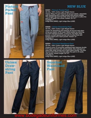 Pintuck                                           NEW BLUE
Pocket           84001 - Pintuck Pocket Pant
                 XS-3XL, 100% Cotton Light Weight Denim
Pant             Classic Missy Fit pant features all around elastic, adjustable
                 web drawstring and a cargo pocket with pintuck details.
                 This straight leg pant has side vents at the hem to allow the
                 pant to ﬁt easily over shoes. Inseam: 30 1/2”.
                 Available in:
                 Indigo Blue (INBZ), Light Indigo Blue (LIBZ)


                 83005 - Unisex Drawstring Pant
                 XS-5XL, 100% Cotton Light Weight Denim
                 Unisex Fit drawstring pant features all around web draw-
                 string and elastic at the waist. Multi-needle top stitching,
                 two front slanted pockets, a mock ﬂy, one large cargo
                 pocket, a small layered pocket with a button hole and
                 bartack detail and a back pocket. Inseam: 31”.
                 Available in:
                 Indigo Blue (INBZ), Light Indigo Blue (LIBZ)

                 82004 - Smocked Waistband Pant
                 XS-3XL, 100% Cotton Light Weight Denim
                 Original Junior Fit smocked waistband pant features double
                 front patch pockets with vertical pleats. Also featured is a
                 large side cargo pocket and a back patch pocket. The ﬂare
                 leg and side vents at the hem allow the pant to ﬁt easily
                 over shoes. Inseam length: 30 1/2”.
                 Available in:
                 Indigo Blue (INBZ), Light Indigo Blue (LIBZ)



Unisex             Smocked
Draw-              Waistband
string             Pant
Pant




     www.bodegadeuniformes.com
 