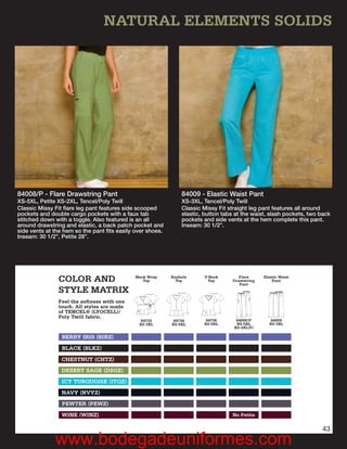 NATURAL ELEMENTS SOLIDS




84008/P - Flare Drawstring Pant                                84009 - Elastic Waist Pant
XS-5XL, Petite XS-2XL, Tencel/Poly Twill                       XS-3XL, Tencel/Poly Twill
Classic Missy Fit ﬂare leg pant features side scooped          Classic Missy Fit straight leg pant features all around
pockets and double cargo pockets with a faux tab               elastic, button tabs at the waist, slash pockets, two back
stitched down with a toggle. Also featured is an all           pockets and side vents at the hem complete this pant.
around drawstring and elastic, a back patch pocket and         Inseam: 30 1/2”.
side vents at the hem so the pant ﬁts easily over shoes.
Inseam: 30 1/2”, Petite 28”.




               COLOR AND                     Mock Wrap
                                                Top
                                                           Keyhole
                                                             Top
                                                                       V-Neck
                                                                        Top
                                                                                     Flare
                                                                                  Drawstring
                                                                                     Pant
                                                                                               Elastic Waist
                                                                                                   Pant

               STYLE MATRIX
               Feel the softness with one
               touch. All styles are made
               of TENCEL® (LYOCELL)/
               Poly Twill fabric.
                                               84733        84734       84736       84008/P       84009
                                              XS-3XL       XS-5XL      XS-5XL       XS-5XL       XS-3XL
                                                                                   XS-2XL(P)

                 BERRY IRIS (BIRZ)

                 BLACK (BLKZ)
                CHESTNUT (CHTZ)
                DESERT SAGE (DSGZ)
                ICY TURQUOISE (ITQZ)
                NAVY (NVYZ)
                 PEWTER (PEWZ)

                 WINE (WINZ)                                                      No Petite

                                                                                                                     43
              www.bodegadeuniformes.com
 
