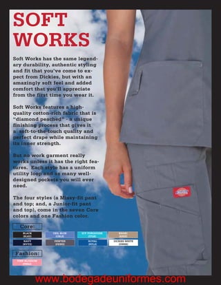 SOFT
WORKS
Soft Works has the same legend-
ary durability, authentic styling
and fit that you’ve come to ex-
pect from Dickies, but with an
amazingly soft feel and added
comfort that you’ll appreciate
from the first time you wear it.

Soft Works features a high-
quality cotton-rich fabric that is
“diamond peached” - a unique
finishing process that gives it
a soft-to-the-touch quality and
perfect drape while maintaining
its inner strength.

But no work garment really
works unless it has the right fea-
tures. Each style has a uniform
utility loop and as many well-
designed pockets you will ever
need.

The four styles (a Missy-fit pant
and top; and, a Junior-fit pant
and top), come in the seven Core
colors and one Fashion color.

  Core:
    BLACK       CEIL BLUE   ICY TURQUOISE      KHAKI
    (BLKZ)       (CBLZ)          (ITQZ)        (KHIZ)
     NAVY       PEWTER          ROYAL       DICKIES WHITE
    (NVYZ)       (PEWZ)         (RYLZ)         (DWHZ)



Fashion:
 PINK BLOSSOM
    (PNKZ)




             www.bodegadeuniformes.com
 
