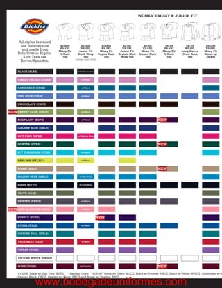 WOMEN’S MISSY & JUNIOR FIT




     All styles featured
      are Reorderable            810506        815206                   815906          82708          84709         84755        84770       885306
       and made from             XS-5XL        XS-2XL                   XS-3XL         XS-2XL         XS-5XL        XS-5XL       XS-3XL       XS-5XL
                                Missy Fit     Junior Fit               Missy Fit      Junior Fit     Missy Fit     Missy Fit   Long Sleeve   Missy Fit
     Poly/Cotton Poplin.         V-Neck       Mock Wrap               Empire Waist   Keyhole Mock   Square Neck     V-Neck      Crew Neck    Warm-up
        Knit Tees are             Top            Top                     Top          Wrap Top          Top           Top          Tee        Jacket
                                            Contrast Colors Noted
      Rayon/Spandex.                                                                                                                                     M


     BLACK (BLKZ)                             w/Hot Pink* or Pewter



     CANDY ORCHID (CORZ)                          w/Black


     CARIBBEAN (CRBZ)                             w/Black


     CEIL BLUE (CBLZ)                             w/Navy


     CHOCOLATE (CHCZ)

NEW DESERT SAGE (DSGZ)                            w/Black


     EGGPLANT (EGPZ)                              w/Violet                                                        NEW

     GALAXY BLUE (GBLZ)

     HOT PINK (HPKZ)                          w/Malibu Blue


     HUNTER (HTRZ)                                                                                                NEW

     ICY TURQUOISE (ITQZ)                         w/Black


     KEYLIME (KYLZ)**                             w/Black


     KHAKI (KHIZ)                                                                                                 NEW

     MALIBU BLUE (MBLZ)                         w/Hot Pink


     NAVY (NVYZ)                                w/Ceil Blue


     OLIVE (OLIZ)

     PEWTER (PEWZ)                                w/Black


NEW PINK BLOSSOM (PNKZ)                           w/Black


     PURPLE (PURZ)                                                    NEW

     ROYAL (RYLZ)                                 w/Black


     DICKIES TEAL (DTLZ)

     TRUE RED (TRDZ)                              w/Navy


     VIOLET (VIOZ)

     DICKIES WHITE (DWHZ)

     WINE (WINZ)                                 w/Pewter                                                         NEW
    *815206- Black w/ Hot Pink- BHPZ **Fashion Color †816107- Black w/ Olive- BOCZ, Black w/ Pewter- PBCZ, Black w/ Wine- BWCZ, Caribbean w/ B
    Olive w/ Black- OBCZ, Pewter w/ Navy- PNCZ and Royal w/ Pewter- RPCZ

                www.bodegadeuniformes.com
 