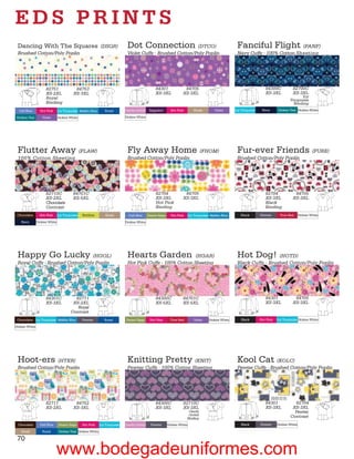 EDS PRINTS
 Dancing With The Squares (DSQR)                                              Dot Connection (DTCO)                                                      Fanciful Flight (FANF)
 Brushed Cotton/Poly Poplin                                                   Violet Cuffs - Brushed Cotton/Poly Poplin                                  Navy Cuffs - 100% Cotton Sheeting




                      82751                84753                                                  84301               84705                                                84300C            82700C
                      XS-2XL              XS-3XL                                                  XS-3XL             XS-3XL                                                XS-3XL            XS-3XL
                      Royal                                                                                                                                                                      Icy
                                                                                                                                                                                           Turquoise
                      Binding                                                                                                                                                                Binding
  Ceil Blue       Hot Pink      Icy Turquoise Malibu Blue       Royal        Candy Orchid     Eggplant       Hot Pink         Khaki        Violet       Icy Turquoise    Navy      Dickies Teal Dickies White

 Dickies Teal      Violet       Dickies White                                Dickies White




 Flutter Away (FLAW)                                                          Fly Away Home (FHOM)                                                       Fur-ever Friends (FURE)
 100% Cotton Sheeting                                                         Brushed Cotton/Poly Poplin                                                 Brushed Cotton/Poly Poplin




                      82710C              84701C                                                  82704               84705                                                82704              84705
                      XS-2XL              XS-5XL                                                  XS-3XL             XS-3XL                                                XS-3XL            XS-3XL
                      Chocolate                                                                   Hot Pink                                                                 Black
                      Contrast                                                                    Binding                                                                  Binding
 Chocolate        Hot Pink      Icy Turquoise   Keylime         Khaki          Ceil Blue     Desert Sage     Hot Pink      Icy Turquoise Malibu Blue       Black        Pewter       True Red      Dickies White

    Navy        Dickies White                                                Dickies White




 Happy Go Lucky (HGOL)                                                        Hearts Garden                 (HGAR)                                       Hot Dog! (HOTD)
 Royal Cuffs - Brushed Cotton/Poly Poplin                                     Hot Pink Cuffs - 100% Cotton Sheeting                                      Black Cuffs - Brushed Cotton/Poly Poplin




                      84301C              82711                                                   84300C             84701C                                                84301              84705
                      XS-3XL             XS-2XL                                                   XS-5XL             XS-5XL                                                XS-3XL            XS-3XL
                                           Royal
                                        Contrast
 Chocolate Icy Turquoise Malibu Blue            Pewter          Royal        Desert Sage      Hot Pink       True Red         Violet    Dickies White      Black        Hot Pink   Icy Turquoise Dickies White

Dickies White




 Hoot-ers (HTER)                                                              Knitting Pretty (KNIT)                                                     Kool Cat          (KOLC)
 Brushed Cotton/Poly Poplin                                                   Pewter Cuffs - 100% Cotton Sheeting                                        Pewter Cuffs - Brushed Cotton/Poly Poplin




                      82711                84752                                                  84300C             82710C                                                84301             82704
                      XS-2XL              XS-3XL                                                  XS-3XL             XS-3XL                                                XS-3XL           XS-3XL
                                                                                                                         Candy                                                               Pewter
                                                                                                                         Orchid
                                                                                                                        Binding                                                            Contrast
 Chocolate        Ceil Blue     Desert Sage     Hot Pink     Icy Turquoise   Candy Orchid      Pewter      Dickies White                                   Black        Pewter     Dickies White

    Khaki          Royal        Dickies Teal Dickies White

 70
                              www.bodegadeuniformes.com
 