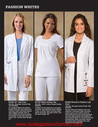 FASHION WHITES




 84402 34” Lab Coat                  84700 Stripe Dobby Top                 84406 Women’s Fashion Lab
 XS-3XL, Brushed Cotton/Poly         XS-3XL, 100% Cotton Stripe Dobby       Coat
 Twill (DWHZ)                        (DWHZ)                                 XS-2XL, Brushed Cotton/Poly Twill
 An updated Missy Fit fashion,       A Missy Fit top features a scooped     (DWHZ)
 button front lab coat features a    neckline with stitched down release    Classic Missy Fit fashion lab coat
 notched collar, princess seams,     tucks, a center back inverted pleat,   features a notched collar, princess
 side angled pockets with an         patch pockets, and side vents. Cen-    seams and a four button closure.
 extra hidden functional pocket,     ter back length: 26”.                  Also featured are two patch pockets
 and elastic at the side waist for                                          and the right pocket has additional
 a slim look. Center back length:                                           sectional pockets for instruments and
 34”.                                                                       accessories. Back princess seams
                                                                            and back belt complete this coat.
                                                                            Center back length: 29”.
          www.bodegadeuniformes.com
 
