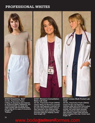 PROFESSIONAL WHITES




                                        R                                       R
84502 Drawstring Skirt*                 84401 Women’s Consultation              83403 Unisex Multi Pocket Lab
XS-2XL, Poly/Cotton Poplin              Basic Lab Coat                          Coat
A Missy ﬁt drawstring skirt features    XS-3XL, Poly/Cotton Poplin (DWHZ)       XS-5XL, Poly/Cotton Poplin (DWHZ)
an all around elastic waistband, two    Classic Missy Fit Women’s consulta-     Unisex Fit lab coat features a
rounded pockets, one large side         tion lab coat features a notched col-   notched collar and a four front button
cargo pocket with functional loops,     lar and a three front button closure.   closure. Also featured is one chest
and a side slit for ease of movement.   Also featured is one chest pocket       pocket, two lower patch pockets
Length: 25”.                            and two lower patch pockets. Front      with side entry for easy access to
*Fashion                                and back darts for shaping. Center      pant pocket. A back yoke and kick
                                        back length: 28”.                       pleat complete this coat. Center back
                                                                                length: 40”.
74
              www.bodegadeuniformes.com
                      R                           Reorderable Solid
 