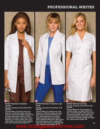 PROFESSIONAL WHITES




R                                       R                                        R
84407 Women’s Fashion                   84405 Women’s Fashion Lab                84500 Women’s Dress
Jacket                                  Coat                                     XS-3XL, Brushed Cotton/Poly Twill
XS-2XL, Brushed Cotton/Poly Twill       XS-2XL, Brushed Cotton/Poly Twill        (DWHZ)
(DWHZ)                                  (DWHZ)                                   Classic Missy Fit dress features a
Classic Missy Fit fashion lab coat      Classic Missy Fit fashion lab coat       notched collar, an eight button clo-
features a notched collar, princess     features a notched collar, princess      sure, a chest pocket, side vents and
seams, a ﬁve front button closure and   seams and a four front button clo-       two patch pockets. Also featured is
pockets with button tabs for extra      sure. Also featured is two patch         a front waistband with button tabs,
security. 3/4 sleeve cuff can be worn   angled pockets and two pockets           bust darts, and back elastic for shap-
ﬂipped up or down. Back yoke, prin-     with a pleated detail look. Back yoke,   ing. Center back length: 38”.
cess seams, and back belt complete      princess seams, and an adjustable
this coat. Center back length: 31”.     back belt with buttons complete this                                        75
                                        coat. Center back length: 28 1/2”.
              www.bodegadeuniformes.com
 