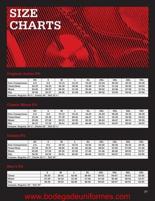 SIZE
 CHARTS


Original Junior Fit
                     XS            S          M         L      XL      2XL     3XL     4XL     5XL
Size Comparison      2-4         6-8         10-12    14-16   18-20   22-24   26-28   30-32   34-36
Chest/Bust          32-33       34-35        36-38    39-42   43-46   47-50   51-54   55-58   59-62
Waist               24-25       26-27        28-30    31-34   35-38   39-42   43-46   47-50   51-54
Hip                 35-36       36-37        38-40    41-44   45-48   49-52   53-56   59-62   63-66
Inseam: Regular 30 ½", Petite 28", Tall 33 ½"



Classic Missy Fit
                     XS            S          M         L      XL      2XL     3XL     4XL     5XL
Size Comparison      2-4         6-8         10-12    14-16   18-20   22-24   26-28   30-32   34-36
Chest/Bust          33-34       35-36        37-39    40-43   44-47   48-51   52-55   56-59   60-63
Waist               25-26       27-28        29-31    32-35   36-39   40-43   44-47   48-51   52-55
Hip                 36-37       37-38        39-41    42-45   46-49   50-53   54-57   60-62   64-67
Inseam: Regular 30 ½", Petite 28", Tall 33 ½"



Unisex Fit
                      XS           S           M        L      XL      2XL     3XL     4XL     5XL
Size Comparison      2-4         6-8          10-12   14-16   18-20   22-24   26-28   30-32   34-36
Chest/Bust          33-34       35-37         38-40   41-44   45-48   49-52   53-56   57-60   61-64
Waist               25-26       27-29         30-32   33-36   37-40   41-44   45-48   49-52   53-57
Hip                 34-35       36-38         39-41   42-45   46-49   50-53   54-57   58-61   62-65
Inseam: Regular 31", Petite 28 ½", Tall 34"



Men’s Fit
                                  S            M        L      XL      2XL     3XL     4XL     5XL
Chest                           36-38         39-41   42-45   46-49   50-53   54-57   58-61   62-65
Waist                           27-29         30-32   33-36   37-40   41-44   45-48   49-52   53-57
Hip                             36-38         39-41   42-45   46-49   50-53   54-57   58-61   62-65
Inseam: Regular 32”, Tall 35”


                                                                                                  77
              www.bodegadeuniformes.com
 