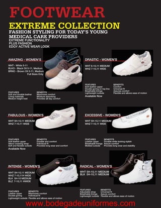FOOTWEAR
EXTREME COLLECTION
FASHION STYLING FOR TODAY’S YOUNG
MEDICAL CARE PROVIDERS
EXTREME FUNCTIONALITY
PLUS FASHION
EDGY ACTIVE WEAR LOO
                 LOOK
                  OOK



AMAZING - WOMEN’S
                S                                                   DRASTIC - WOMEN’S
                                                                                 EN’S
WHT - White 5-11                                                    WH
                                                                    WHT 6-10,11 MEDIUM
                            ium
BLKO - Black Oil 5-11, Medium                                       WH
                                                                    WHZ 7-10,11 WIDE
BRNO - Brown Oil 5-11, Medium ium
                                m
                 Full Sizes Only



                                                                    FEATURES                      BENEFITS
                                                                    Soft leather upper            Comfort
                                                                    Double goring on top line     Universal ﬁt
                                                                    Breathable linings            Assures comfort
FEATURES                      BENEFITS                              Lightweight outsole           Flexible and allows ease of motion
Soft and durable leather      Maximizes comfort
Lining materials              Moisture absorbing                    Available Now
Medium height heel            Provides all day comfort




FABULOUS - WOMEN’S
            OMEN’S                                                  EXCESSIVE - WOMEN’S
WHT 5H-10,11 MEDIUM
                  M                                                 WHT 5H-10,11 MEDIUM
                                                                                     IUM
WHZ 7-10,11 WIDE                                                    WHZ 7-10,11 WIDE




FEATURES                      BENEFITS                              FEATURES             BENEFITS
Soft leather upper            Durable and comfort                   Leather upper        Durable while looking stylish
Velcro crossing strap         Individual ﬁt                         Breathable linings   Assure comfort
Soft and ﬂexible outsole      Provides long wear and comfort        Molded outsole       Provides long wear and stability
Available Now




INTENSE - WOMEN’S
              N’S
              N’S                                              RADICAL - WOMEN’S
                                                                             N’S
                                                                             N’
WHT 5H-10,11 MEDIUM                                            WH
                                                               WHT 5H-10,11 MEDIUM
WHZ 7-10,11H WIDE                                              BLK 5H-10,11 MEDIUM
BLK 5H-10 MEDIUM
BLZ 7-10,11 HWIDE


                                                               FEATURES              BENEFITS
FEATURES              BENEFITS                                 Adjustable strap      Universal ﬁt
Leather upper         Maximizes comfort                        Breathable linings    Assure comfort
Double goring         Individual ﬁt                            Lightweight outsole   Flexible and allows ease of motion
Lightweight outsole   Flexible and allows ease of motion


                 www.bodegadeuniformes.com
 