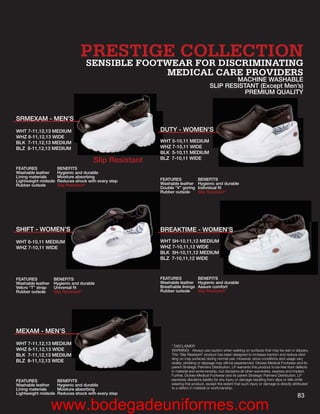 PRESTIGE COLLECTION
                                   SENSIBLE FOOTWEAR FOR DISCRIMINATING
                                                MEDICAL CARE PROVIDERS
                                                                                             MACHINE WASHABLE
                                                                                     SLIP RESISTANT (Except Men’s)
                                                                                                PREMIUM QUALITY



SRMEXAM - MEN’S
WHT 7-11,12,13 MEDIUM                                   DU          ’S
                                                        DUTY - WOMEN’S
WHZ 8-11,12,13 WIDE
BLK 7-11,12,13 MEDIUM                                   WHT 5-10,11 MEDIUM
                                                        WH
BLZ 8-11,12,13 MEDIUM                                   WHZ 7-10,11 WIDE
                                                        WH
                                                        BLK 5-10,11 MEDIUM
                                                        BL
                                                        BLZ 7-10,11 WIDE
                                       Slip Resistant
FEATURES              BENEFITS
Washable leather      Hygienic and durable
Lining materials      Moisture absorbing
Lightweight midsole   Reduces shock with every step     FEATURES              BENEFITS
Rubber outsole        Slip Resistant*                   Washable leather      Hygienic and durable
                                                        Double “V” goring     Individual ﬁt
                                                        Rubber outsole        Slip Resistant*




SHIFT - WOMEN’S
              S                                                       MEN’
                                                                      MEN’S
                                                        BREAKTIME - WOMEN’S
WHT 6-10,11 MEDIUM                                      WHT 5H-10,11,12 MEDIUM
WHZ 7-10,11 WIDE                                        WHZ 7-10,11,12 WIDE
                                                        BLK 5H-10,11,12 MEDIUM
                                                        BLZ 7-10,11,12 WIDE



FEATURES           BENEFITS                             FEATURES              BENEFITS
Washable leather   Hygienic and durable                 Washable leather      Hygienic and durable
Velcro “T” strap   Universal ﬁt                         Breathable linings    Assure comfort
Rubber outsole     Slip Resistant*                      Rubber outsole        Slip Resistant*




MEXAM - MEN’S
WHT 7-11,12,13 MEDIUM                                        * DISCLAIMER
WHZ 8-11,12,13 WIDE                                          WARNING! Always use caution when walking on surfaces that may be wet or slippery.
BLK 7-11,12,13 MEDIUM                                        This “Slip Resistant” product has been designed to increase traction and reduce skid-
                                                             ding on may surfaces during normal use. However, since conditions and usage vary
BLZ 8-11,12,13 WIDE                                          widely, skidding or slippage may still be experienced. Dickies Medical Footwear and its
                                                             parent Strategic Partners Distribution, LP warrants this product to be free from defects
                                                             in material and workmanship, but disclaims all other warranties, express and implied.
                                                             Further, Dickies Medical Footwear and its parent Strategic Partners Distribution, LP
FEATURES              BENEFITS                               expressly disclaims liability for any injury or damage resulting from slips or falls while
Washable leather      Hygienic and durable                   wearing this product, except the extent that such injury or damage is directly attributed
Lining materials      Moisture absorbing                     to a defect in material or workmanship.
Lightweight midsole   Reduces shock with every step
                                                                                                                                               83
                   www.bodegadeuniformes.com
 