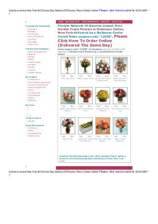 dickinson-center New York (NY) Same Day Delivery Of Flowers. Place Orders Online! Please click here to order 04:33:56 GMT --
>

                                             HOME | SHOPPING CA RT | CUSTOMER SERVICE | A BOUT US | CONTA CT US

               Occasions & Sentiments        Florists Network Of America Lowest Price
                •   Everyday                 Garden Fresh Flowers in Dickinson Center,
                •   Birthday
                •   Anniversary
                                             New York delivered by a Dickinson Center
                •   Love & Romance           florist! Enter coupon code "12930", Please
                •   Get Well
                •   New Baby                 Click Here To Order Online
                •   Thank You
                                             (Delivered The Same Day)
               Funeral and Sympathy          Enter coupon code "12930" at checkout and save $5.00 on the
                •   Table Arrangements       delivery of Garden Fresh Flowers by a real Dickinson Center
                •   Baskets                  florist.
                •   Sprays
                •   Plants
                •   Inside C asket
                •   Wreaths
                •   Hearts
                •   C rosses
                •   C asket Sprays
                                                Info      Buy       Info     Buy       Info      Buy         Info       Buy
               By Product
                                                Three red roses   Fifteen peach roses Candy Cane Lane      Bask et of m ix ed
                •   C enterpieces                                                       Arrangem ent        bright flowers
                •   One Sided Arrangements
                •   Novelty Arrangements
                •   Vase Arrangements
                •   Roses
                •   C ut Bouquets
                •   Fruit Baskets
                •   Plants
                •   Balloons

               By Price                         Info      Buy       Info     Buy       Info      Buy         Info       Buy
                •
                                              Bright Days Ahead Teleflora's Sum m er   Bask et Full of    Teleflora's O ne Fine
                •                                   Bask et             Chic              W ishes                  Day
                •
                • •
               Custom Search
                • Search

               Special Occasions
                •   C hristmas
                •   Easter
                •   Valentines Day
                •   Mothers Day                 Info      Buy       Info     Buy       Info      Buy         Info       Buy
                                                  Be My Love      Long Stem Yellow Sum m er in the Park       Sweet Citrus
                                                                    Roses Box ed        Bask et                Bouquet




                                              American Florists Association One offers sameday flower delivery
                                              service to the following zipcodes in Dickinson Center, New Y ork
                                              12930




dickinson-center New York (NY) Same Day Delivery Of Flowers. Place Orders Online! Please click here to order 04:33:56 GMT --
>
 
