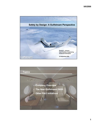 9/8/2008




                    Safety by Design: A Gulfstream Perspective




                                                          Richard L. Johnson
                                                          Vice President, Engineering
                                                          Gulfstream Aerospace

                                                          23 September,2008
ABC Conference, 23 Sept 08, Page 0




     Topics




                                • Company Overview
                                • The New Gulfstream G650
                                • Other R&D Initiatives




ABC Conference, 23 Sept 08, Page 1




                                                                                              1
 