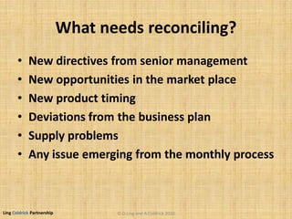 Ling Coldrick Partnership
What needs reconciling?
• New directives from senior management
• New opportunities in the market place
• New product timing
• Deviations from the business plan
• Supply problems
• Any issue emerging from the monthly process
© D.Ling and A.Coldrick 2010
 