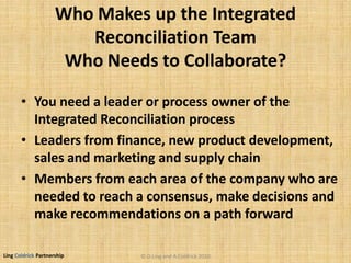 Ling Coldrick Partnership
Who Makes up the Integrated
Reconciliation Team
Who Needs to Collaborate?
• You need a leader or process owner of the
Integrated Reconciliation process
• Leaders from finance, new product development,
sales and marketing and supply chain
• Members from each area of the company who are
needed to reach a consensus, make decisions and
make recommendations on a path forward
© D.Ling and A.Coldrick 2010
 
