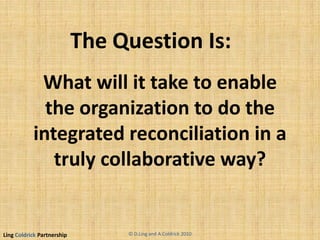 Ling Coldrick Partnership
What will it take to enable
the organization to do the
integrated reconciliation in a
truly collaborative way?
The Question Is:
© D.Ling and A.Coldrick 2010
 