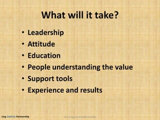 Ling Coldrick Partnership
What will it take?
• Leadership
• Attitude
• Education
• People understanding the value
• Support tools
• Experience and results
© D.Ling and A.Coldrick 2010
 