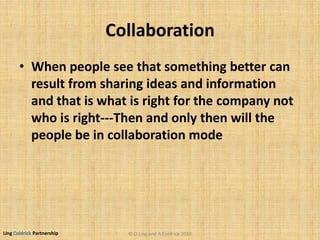 Ling Coldrick Partnership
Collaboration
• When people see that something better can
result from sharing ideas and information
and that is what is right for the company not
who is right---Then and only then will the
people be in collaboration mode
© D.Ling and A.Coldrick 2010
 