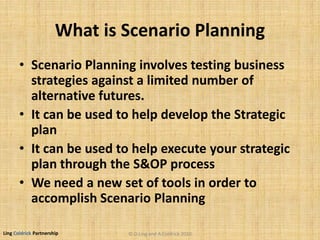 Ling Coldrick Partnership
What is Scenario Planning
• Scenario Planning involves testing business
strategies against a limited number of
alternative futures.
• It can be used to help develop the Strategic
plan
• It can be used to help execute your strategic
plan through the S&OP process
• We need a new set of tools in order to
accomplish Scenario Planning
© D.Ling and A.Coldrick 2010
 